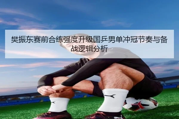 樊振东赛前合练强度升级国乒男单冲冠节奏与备战逻辑分析