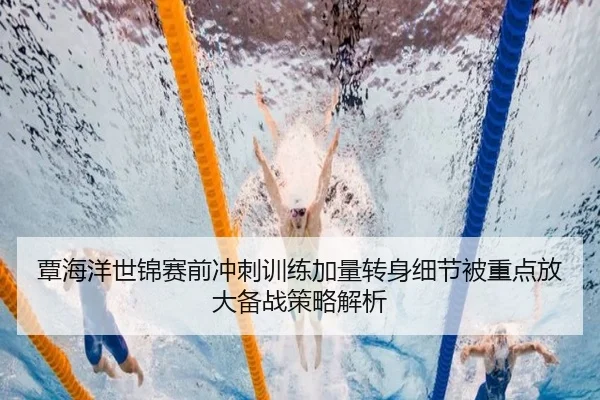 覃海洋世锦赛前冲刺训练加量转身细节被重点放大备战策略解析