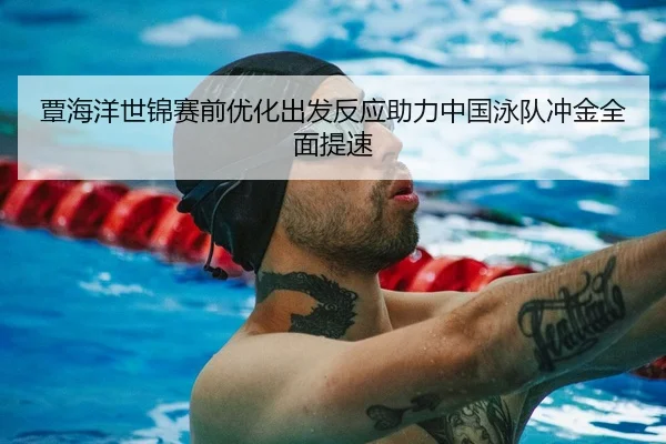 覃海洋世锦赛前优化出发反应助力中国泳队冲金全面提速