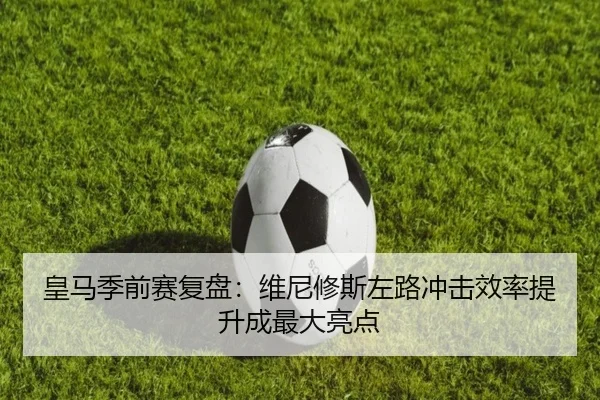 皇马季前赛复盘：维尼修斯左路冲击效率提升成最大亮点